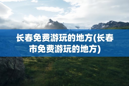 长春免费游玩的地方(长春市免费游玩的地方)