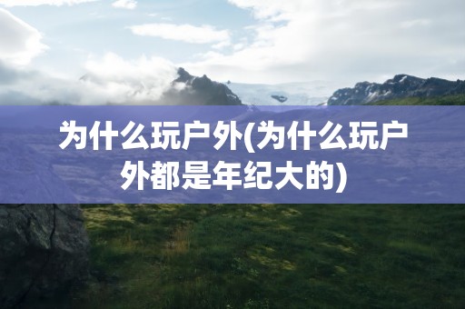 为什么玩户外(为什么玩户外都是年纪大的)