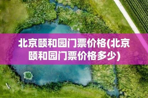 北京颐和园门票价格(北京颐和园门票价格多少)