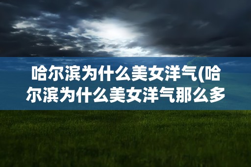 哈尔滨为什么美女洋气(哈尔滨为什么美女洋气那么多)