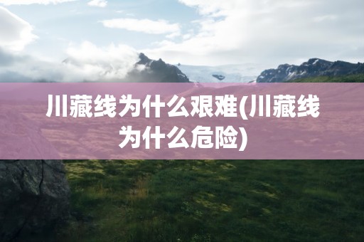 川藏线为什么艰难(川藏线为什么危险)