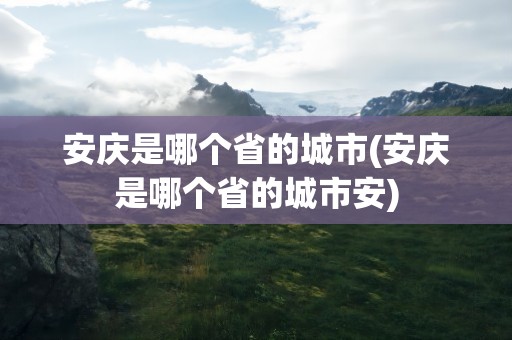 安庆是哪个省的城市(安庆是哪个省的城市安)