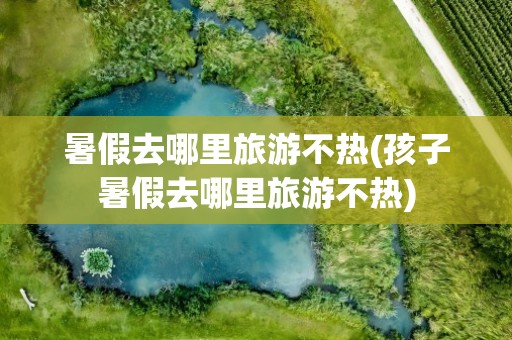 暑假去哪里旅游不热(孩子暑假去哪里旅游不热)