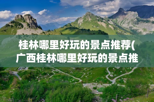 桂林哪里好玩的景点推荐(广西桂林哪里好玩的景点推荐)