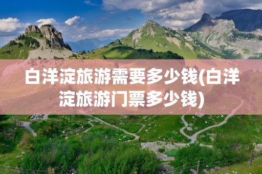 白洋淀旅游需要多少钱(白洋淀旅游门票多少钱)