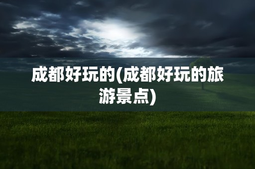 成都好玩的(成都好玩的旅游景点)
