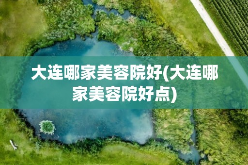 大连哪家美容院好(大连哪家美容院好点)