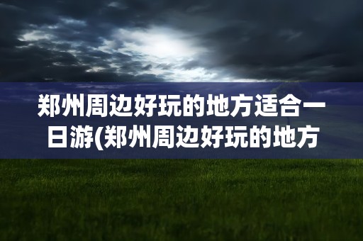 郑州周边好玩的地方适合一日游(郑州周边好玩的地方适合一日游自驾)