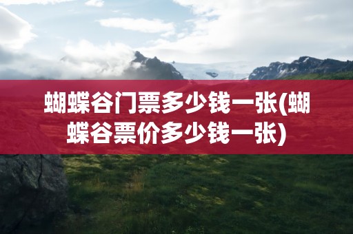 蝴蝶谷门票多少钱一张(蝴蝶谷票价多少钱一张)