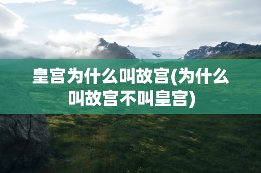 皇宫为什么叫故宫(为什么叫故宫不叫皇宫)