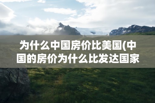 为什么中国房价比美国(中国的房价为什么比发达国家的还贵)