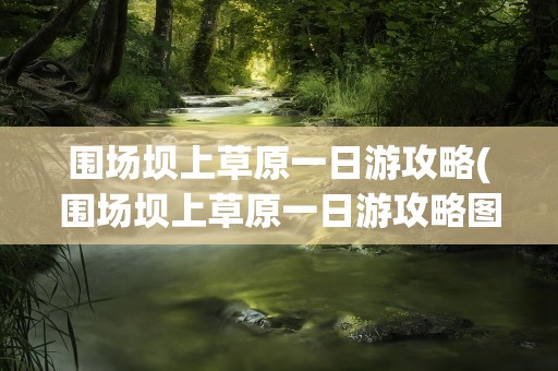 围场坝上草原一日游攻略(围场坝上草原一日游攻略图)