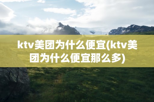 ktv美团为什么便宜(ktv美团为什么便宜那么多)