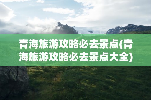 青海旅游攻略必去景点(青海旅游攻略必去景点大全)