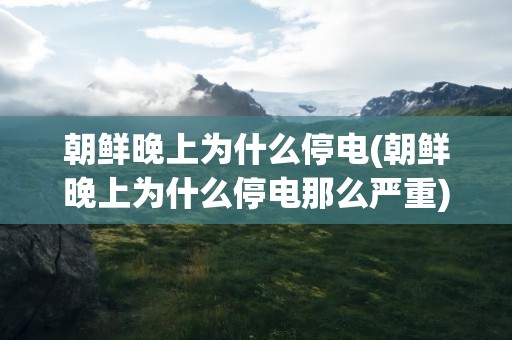 朝鲜晚上为什么停电(朝鲜晚上为什么停电那么严重)