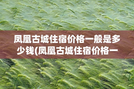 凤凰古城住宿价格一般是多少钱(凤凰古城住宿价格一般是多少钱一天)