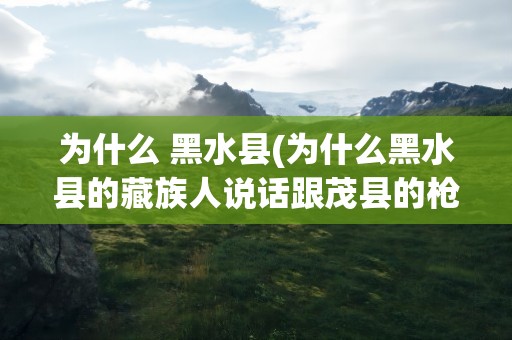 为什么 黑水县(为什么黑水县的藏族人说话跟茂县的枪主人是一样的)