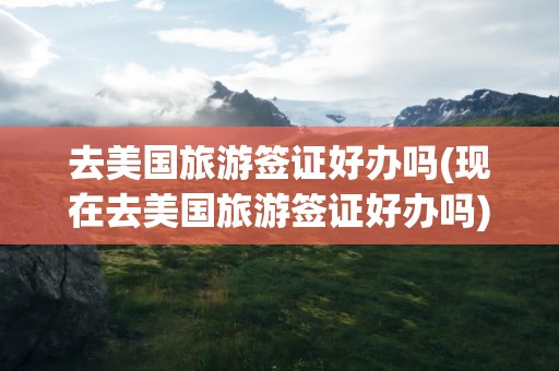 去美国旅游签证好办吗(现在去美国旅游签证好办吗)