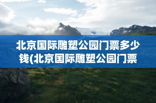 北京国际雕塑公园门票多少钱(北京国际雕塑公园门票多少钱一张)