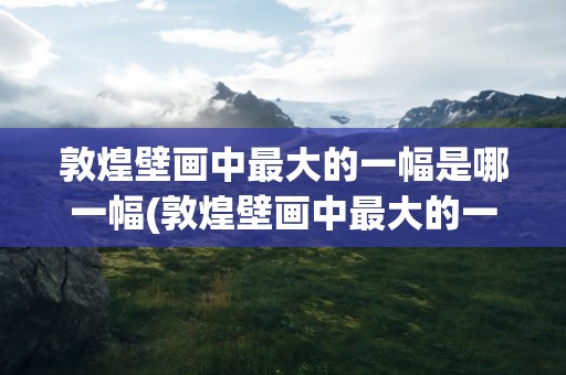 敦煌壁画中最大的一幅是哪一幅(敦煌壁画中最大的一幅是哪一幅画)