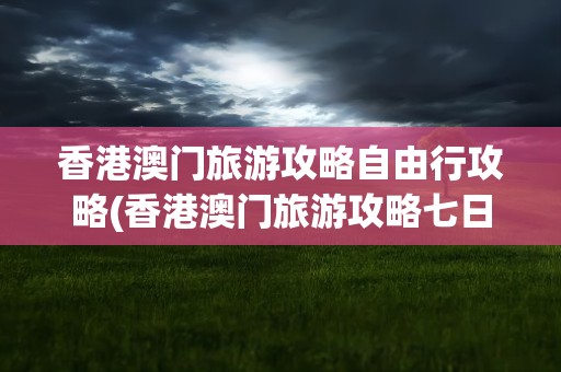香港澳门旅游攻略自由行攻略(香港澳门旅游攻略七日自由行)