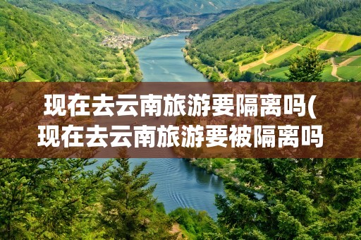 现在去云南旅游要隔离吗(现在去云南旅游要被隔离吗)