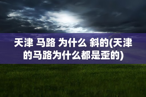 天津 马路 为什么 斜的(天津的马路为什么都是歪的)