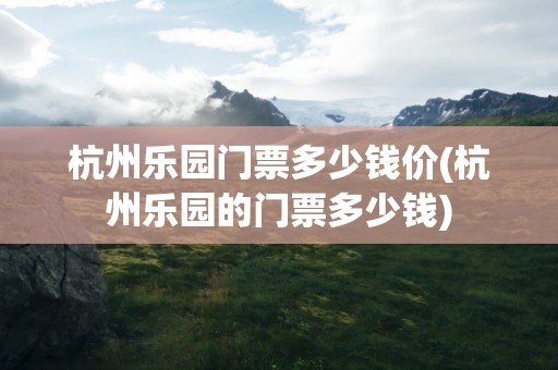杭州乐园门票多少钱价(杭州乐园的门票多少钱)
