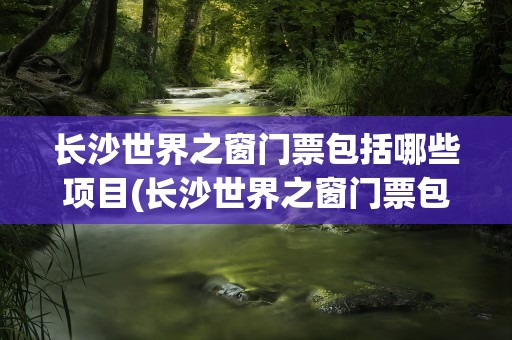 长沙世界之窗门票包括哪些项目(长沙世界之窗门票包括哪些项目玩)
