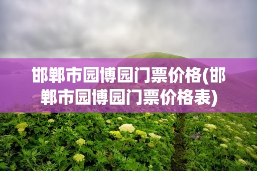 邯郸市园博园门票价格(邯郸市园博园门票价格表)