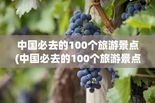 中国必去的100个旅游景点(中国必去的100个旅游景点图片)