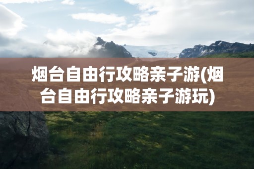 烟台自由行攻略亲子游(烟台自由行攻略亲子游玩)