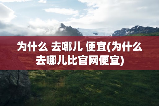 为什么 去哪儿 便宜(为什么去哪儿比官网便宜)