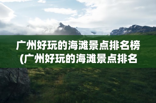 广州好玩的海滩景点排名榜(广州好玩的海滩景点排名榜图片)