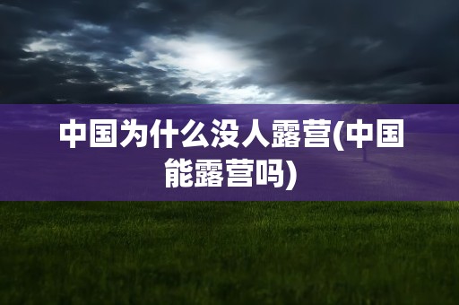 中国为什么没人露营(中国能露营吗)