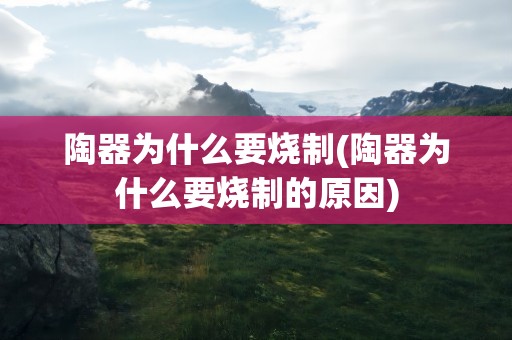 陶器为什么要烧制(陶器为什么要烧制的原因)