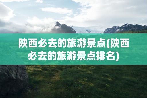 陕西必去的旅游景点(陕西必去的旅游景点排名)
