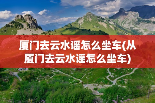 厦门去云水谣怎么坐车(从厦门去云水谣怎么坐车)