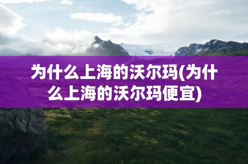 为什么上海的沃尔玛(为什么上海的沃尔玛便宜)