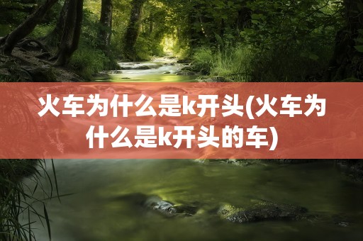 火车为什么是k开头(火车为什么是k开头的车)