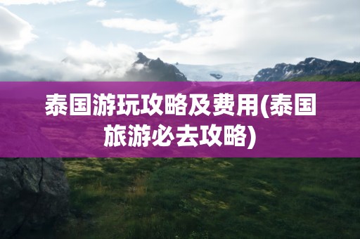 泰国游玩攻略及费用(泰国旅游必去攻略)