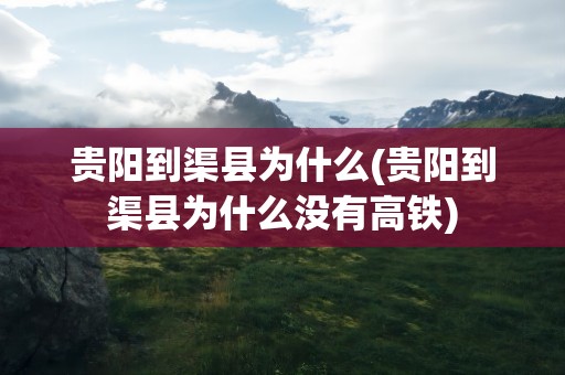 贵阳到渠县为什么(贵阳到渠县为什么没有高铁)