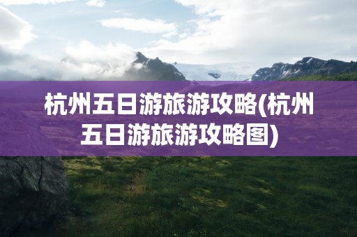 杭州五日游旅游攻略(杭州五日游旅游攻略图)