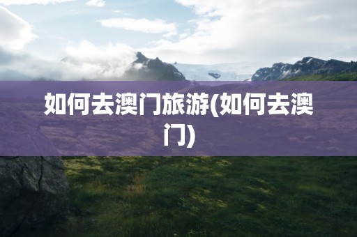 如何去澳门旅游(如何去澳门)