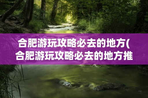 合肥游玩攻略必去的地方(合肥游玩攻略必去的地方推荐)