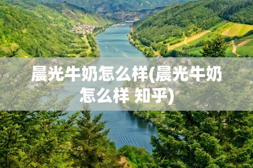 晨光牛奶怎么样(晨光牛奶怎么样 知乎)