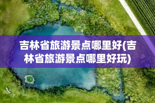 吉林省旅游景点哪里好(吉林省旅游景点哪里好玩)
