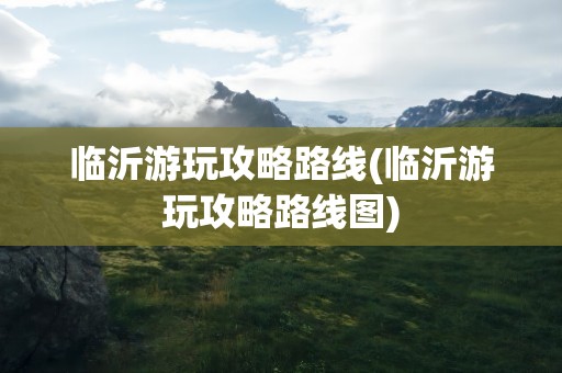 临沂游玩攻略路线(临沂游玩攻略路线图)