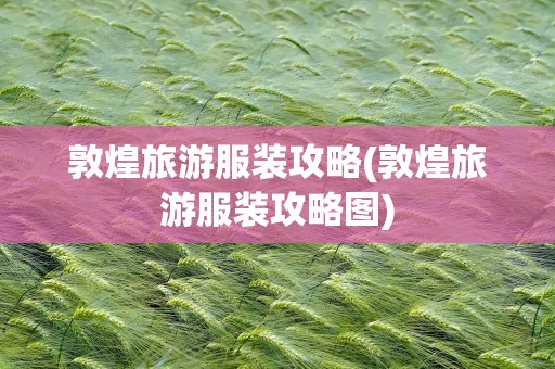 敦煌旅游服装攻略(敦煌旅游服装攻略图)