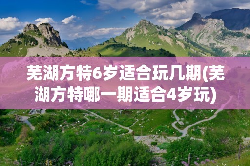 芜湖方特6岁适合玩几期(芜湖方特哪一期适合4岁玩)